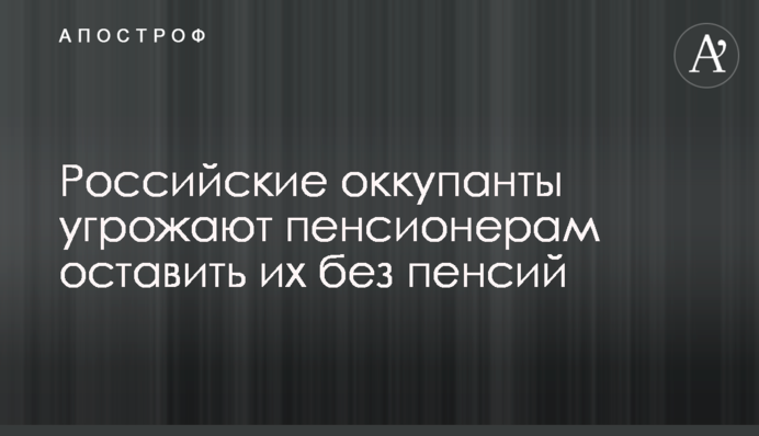 Російські окупанти загрожують пенсіонерам залишити їх без пенсій