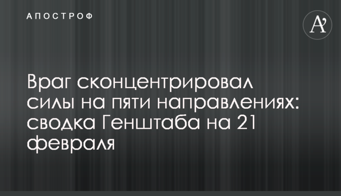 Ворог сконцентрував сили на п'яти напрямках: зведення Генштабу на 21 лютого