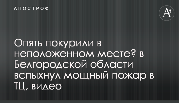 Знову покурили в недозволеному місці? в Бєлгородській області спалахнула потужна пожежа в ТЦ