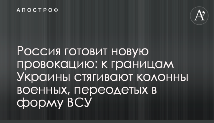 Росія готує нову провокацію: до кордонів України стягують колони військових, перевдягнених у форму ЗСУ