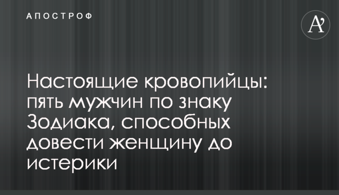 Настоящие кровопийцы: пять мужчин по знаку Зодиака, способных довести женщину до истерики