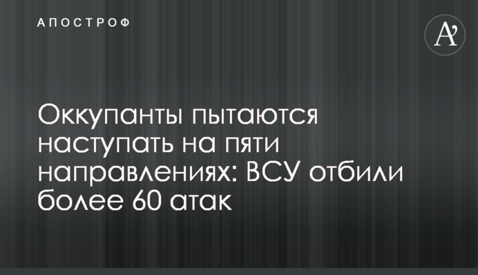Оккупанты пытаются наступать на пяти направлениях: ВСУ отбили более 60 атак