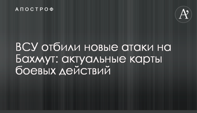 ЗСУ відбили нові атаки на Бахмут: актуальні карти бойових дій