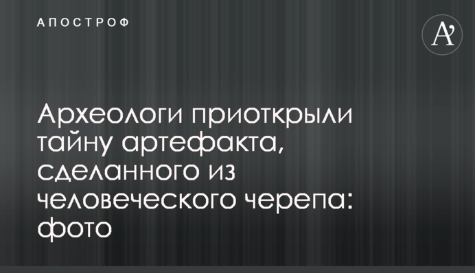 Археологи приоткрыли тайну артефакта, сделанного из человеческого черепа: фото