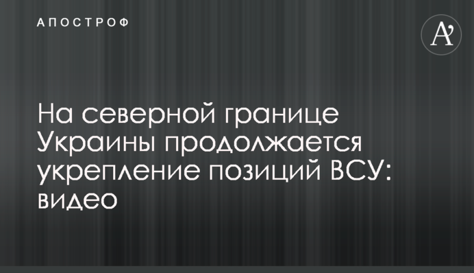 На північному кордоні України триває зміцнення позицій ЗСУ: відео