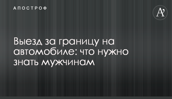 Выезд за границу на автомобиле: что нужно знать мужчинам
