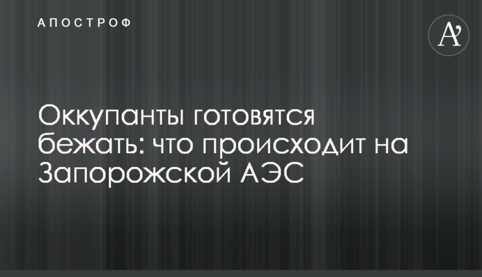 Оккупанты готовятся бежать: что происходит на Запорожской АЭС