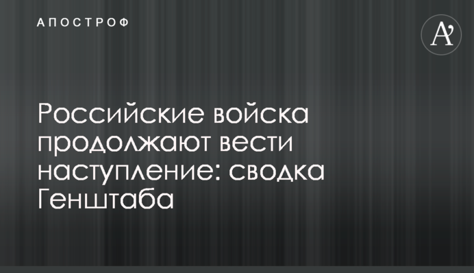 Російські війська продовжують вести наступ: зведення Генштабу