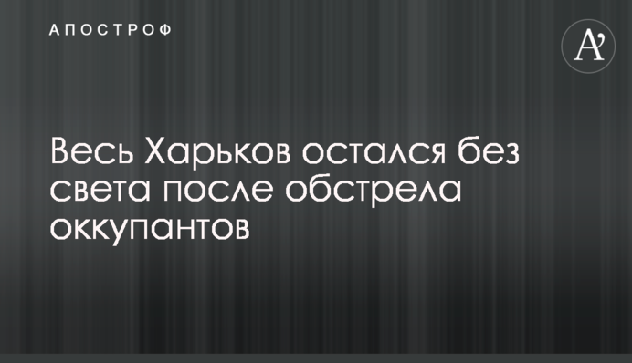 Весь Харьков остался без света после обстрела оккупантов