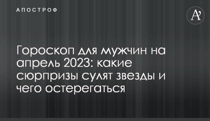 Гороскоп для мужчин на апрель 2023: какие сюрпризы сулят звезды и чего остерегаться