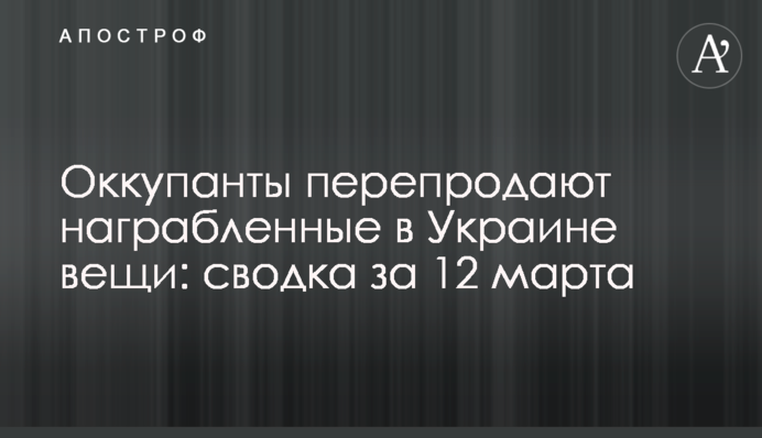 Окупанти перепродають награбовані в Україні речі: зведення за 12 березня