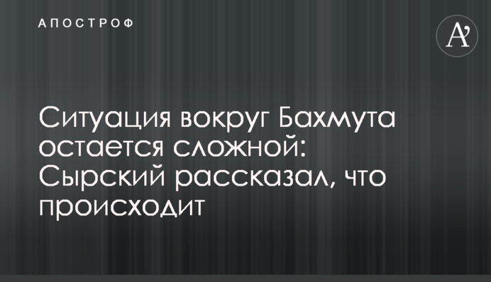 Ситуація довкола Бахмута залишається складною: Сирський розповів про оборону міста