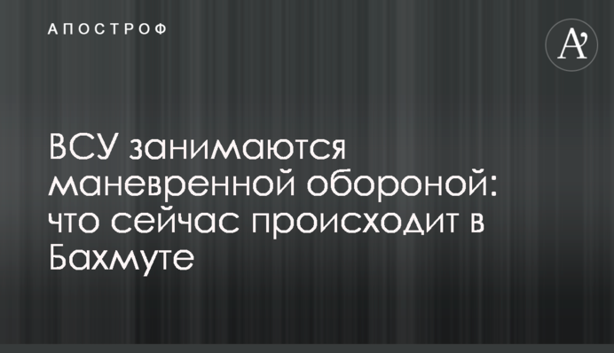 ЗСУ займаються маневреною обороною: що зараз відбувається у Бахмуті