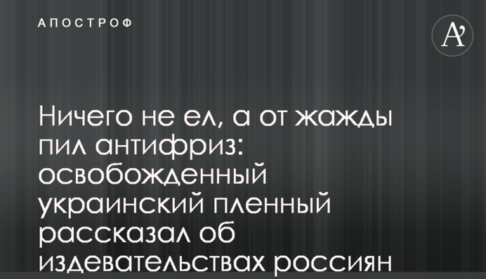 Ничего не ел, а от жажды пил антифриз: освобожденный украинский пленный рассказал об издевательствах россиян