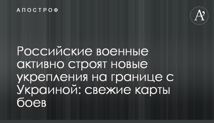 Російські військові активно будують нові укріплення на кордоні з Україною: свіжі карти боїв
