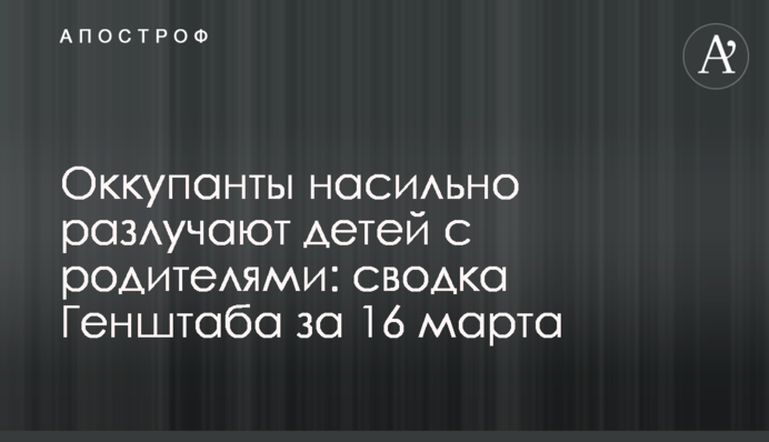 Окупанти насильно розлучають дітей із батьками: зведення Генштабу за 16 березня