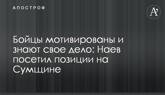 Бійці мотивовані та знають свою справу: Наєв відвідав позиції на Сумщині