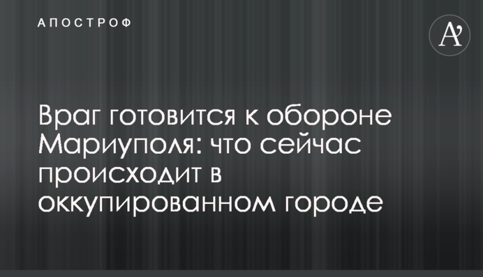 Враг готовится к обороне Мариуполя: что сейчас происходит в оккупированном городе