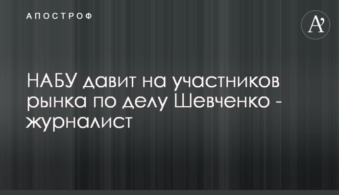 НАБУ тисне на учасників ринку у справі Шевченка - журналіст