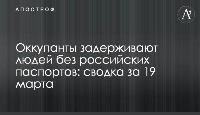 Оккупанты задерживают людей без российских паспортов: сводка за 19 марта