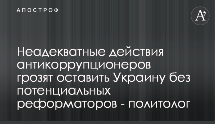 Неадекватні дії антикорупціонерів загрожують залишити Україну без потенційних реформаторів - політолог