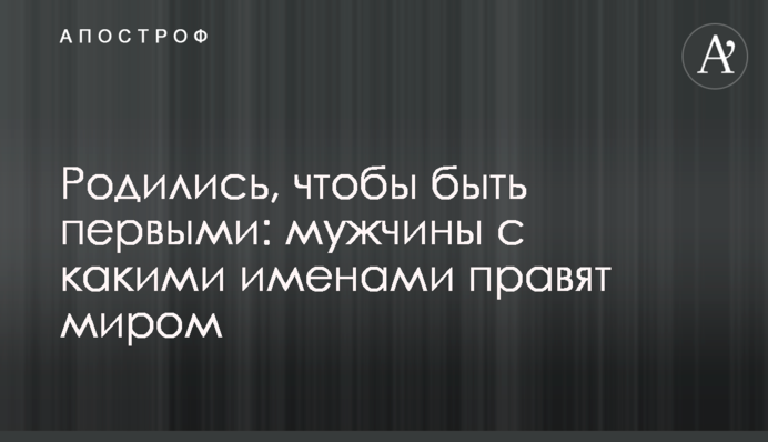Родились, чтобы быть первыми: мужчины с какими именами правят миром