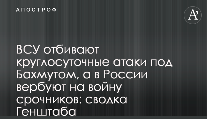 ВСУ отбивают круглосуточные атаки под Бахмутом, а в России вербуют на войну срочников: сводка Генштаба