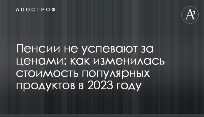 Пенсії не встигають за цінами: як змінилася вартість популярних продуктів у 2023 році