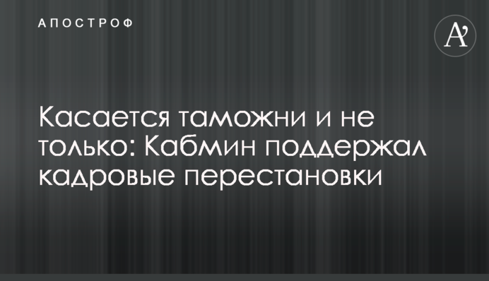 Касается таможни и не только: Кабмин поддержал кадровые перестановки