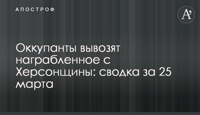 Окупанти вивозять награбоване з Херсонщини: зведення за 25 березня