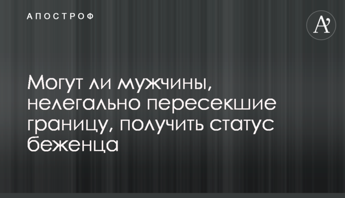 Чи можуть чоловіки, які нелегально перетнули кордон, отримати статус біженця