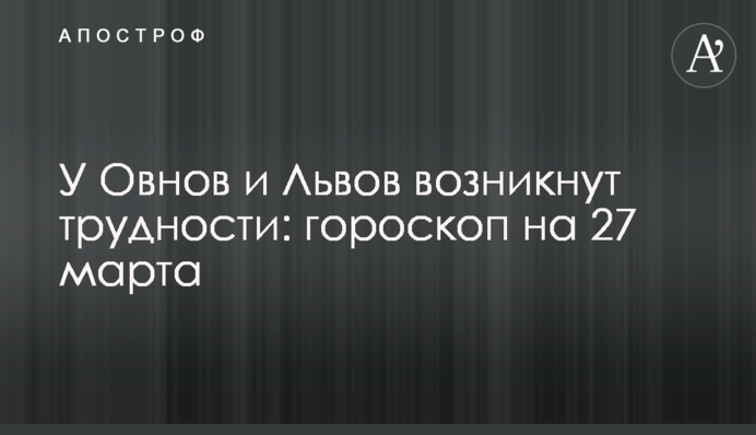 Овни та Леви зіткнуться з труднощами: гороскоп на 27 березня