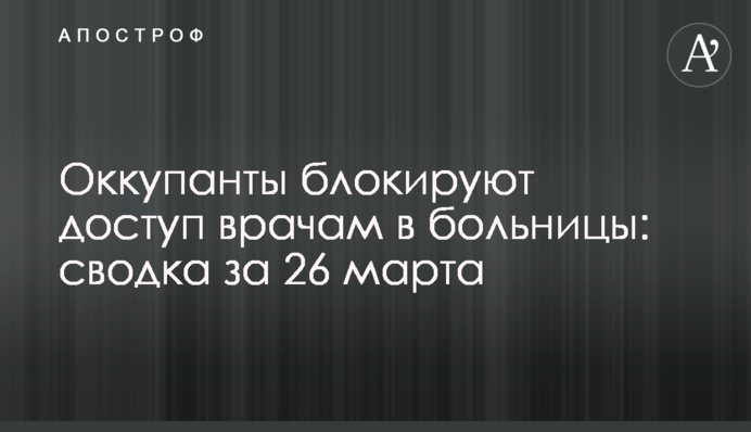 Окупанти блокують доступ лікарям до лікарень: зведення за 26 березня