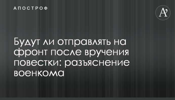Чи відправлятимуть на фронт після вручення повістки: роз'яснення воєнкома