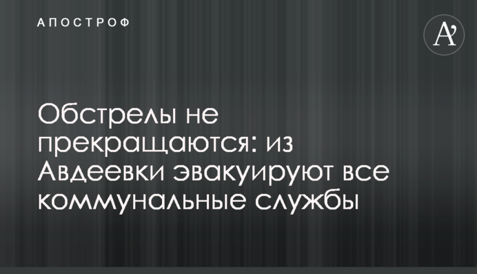 Обстріли не припиняються: з Авдіївки евакуюють усі комунальні служби