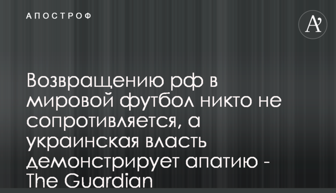 Поверненню росії у світовий футбол ніхто не заперечує, а українська влада демонструє апатію - The Guardian