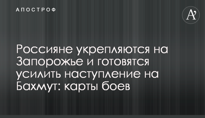 Росіяни зміцнюються на Запоріжжі та готуються посилити наступ на Бахмут: карти боїв
