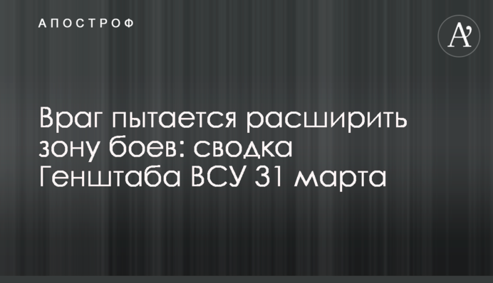 Ворог намагається розширити зону боїв: зведення Генштабу ЗСУ 31 березня