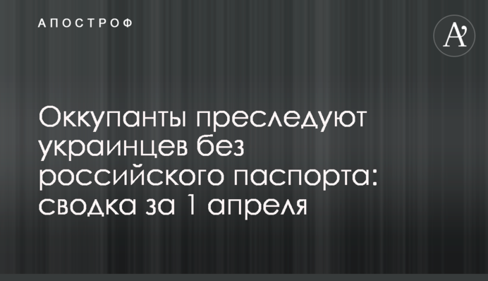 Оккупанты преследуют украинцев без российского паспорта: сводка за 1 апреля