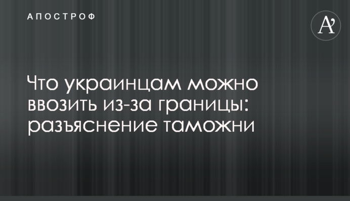 Что украинцам можно ввозить из-за границы: разъяснение таможни