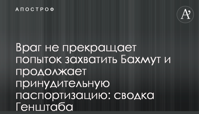 Враг не прекращает попыток захватить Бахмут и продолжает принудительную паспортизацию: сводка Генштаба