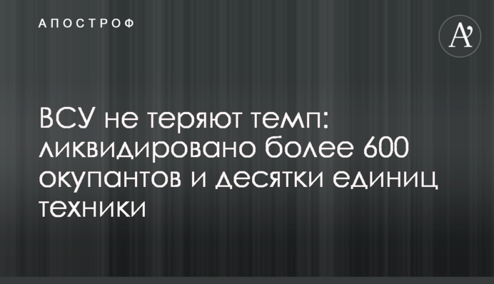 ЗСУ не втрачають темп: ліквідовано понад 600 окупантів та десятки одиниць техніки