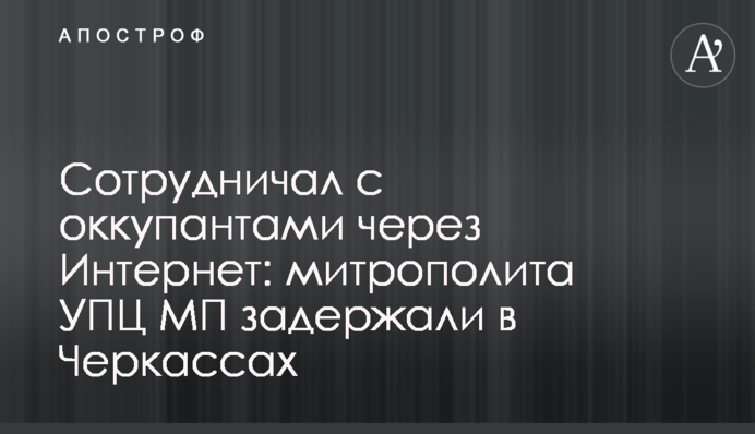 Сотрудничал с оккупантами через Интернет: митрополита УПЦ МП задержали в Черкассах