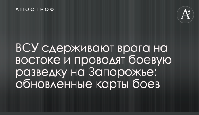 ВСУ сдерживают врага на востоке и проводят боевую разведку на Запорожье: обновленные карты боев