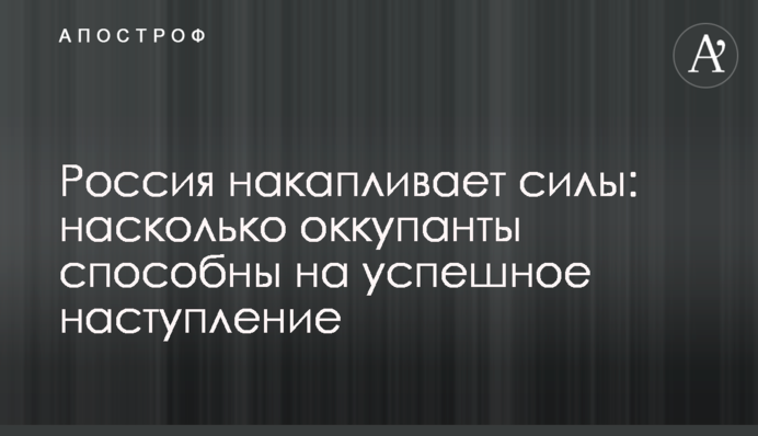 Россия накапливает силы: насколько оккупанты способны на успешное наступление