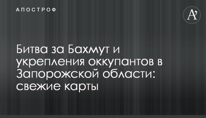 Битва за Бахмут и укрепления оккупантов в Запорожской области: свежие карты