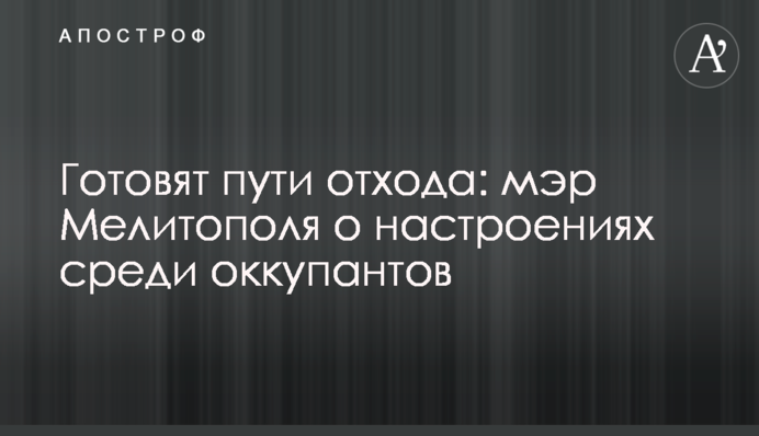 Готовят пути отхода: мэр Мелитополя о настроениях среди оккупантов