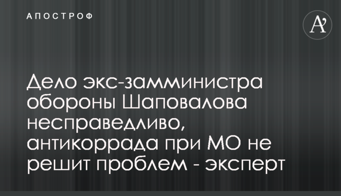 Справа ексзаступника міністра оборони Шаповалова несправедлива, антикоррада при МО не вирішить проблем - експерт