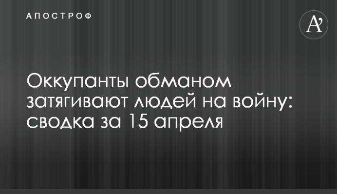 Окупанти обманом затягують людей на війну: зведення за 15 квітня