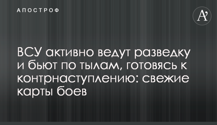ВСУ активно ведут разведку и бьют по тылам, готовясь к контрнаступлению: свежие карты боев